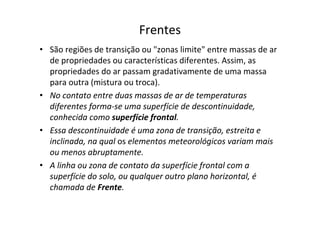 Frentes
• São regiões de transição ou "zonas limite" entre massas de ar
  de propriedades ou características diferentes. Assim, as
  propriedades do ar passam gradativamente de uma massa
  para outra (mistura ou troca).
• No contato entre duas massas de ar de temperaturas
  diferentes forma-se uma superfície de descontinuidade,
  conhecida como superfície frontal.
• Essa descontinuidade é uma zona de transição, estreita e
  inclinada, na qual os elementos meteorológicos variam mais
  ou menos abruptamente.
• A linha ou zona de contato da superfície frontal com a
  superfície do solo, ou qualquer outro plano horizontal, é
  chamada de Frente.
 