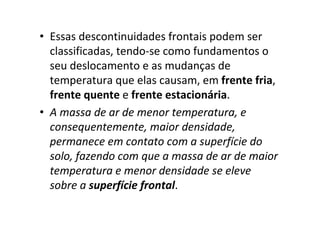 • Essas descontinuidades frontais podem ser
  classificadas, tendo-se como fundamentos o
  seu deslocamento e as mudanças de
  temperatura que elas causam, em frente fria,
  frente quente e frente estacionária.
• A massa de ar de menor temperatura, e
  consequentemente, maior densidade,
  permanece em contato com a superfície do
  solo, fazendo com que a massa de ar de maior
  temperatura e menor densidade se eleve
  sobre a superfície frontal.
 