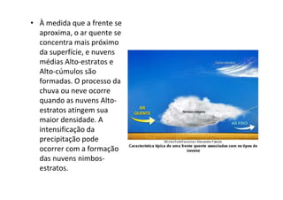 • À medida que a frente se
  aproxima, o ar quente se
  concentra mais próximo
  da superfície, e nuvens
  médias Alto-estratos e
  Alto-cúmulos são
  formadas. O processo da
  chuva ou neve ocorre
  quando as nuvens Alto-
  estratos atingem sua
  maior densidade. A
  intensificação da
  precipitação pode
  ocorrer com a formação
  das nuvens nimbos-
  estratos.
 