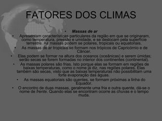 FATORES DOS CLIMAS Massas de ar   Apresentam características particulares da região em que se originaram, como temperatura, pressão e umidade, e se deslocam pela superfície terrestre. As massas podem se polares, tropicais ou equatoriais.   As massas de ar tropicais se formam nos trópicos de Capricórnio e de Câncer.   Elas podem se formar na altura dos oceanos (oceânicas) e serem úmidas; serão secas se forem formadas no interior dos continentes (continental).   As massas polares são frias. Isto porque elas se formam em regiões de baixas temperaturas, como o nome já diz, nas regiões polares. Elas também são secas, visto que as baixas temperaturas não possibilitam uma forte evaporação das águas.   As massas equatoriais são quentes, se formam próximas a linha do Equador. O encontro de duas massas, geralmente uma fria e outra quente, dá-se o nome de  frente . Quando elas se encontram ocorre as chuvas e o tempo muda. 