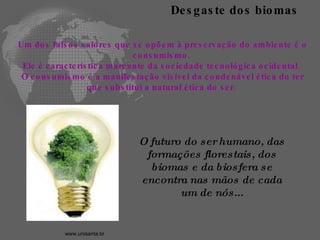 Um dos falsos valores que se opõem à preservação do ambiente é o consumismo.  Ele é característica marcante da sociedade tecnológica ocidental.  O consumismo é a manifestação visível da condenável ética do ter que substitui a natural ética do ser.  Desgaste dos biomas O futuro do ser humano, das formações florestais, dos biomas e da biosfera se encontra nas mãos de cada um de nós... www.unisanta.br   