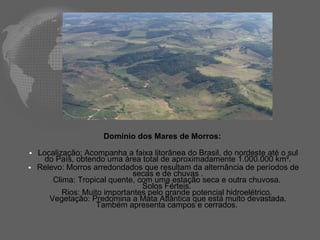 Domínio dos Mares de Morros:  Localização: A companha a faixa litorânea do Brasil, do nordeste até o sul do País , obtendo uma área total de aproximadamente 1.000.000 km². Relevo: Morros arredondados que resultam da alternância de períodos de secas e de chuvas . Clima: Tropical quente, com uma estação seca e outra chuvosa.  Solos Férteis.  Rios: Muito importantes pelo grande potencial hidroelétrico.  Vegetação: Predomina a Mata Atlântica que está muito devastada. Também apresenta campos e cerrados.  