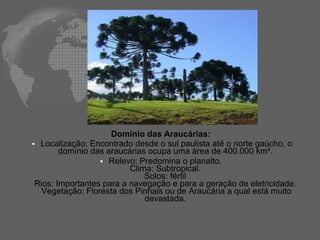 Domínio das Araucárias:  Localização: Encontrado desde o sul paulista até o norte gaúcho, o domínio das araucárias ocupa uma área de 400.000 km².   Relevo: Predomina o planalto.  Clima: Subtropical.  Solos: fértil  Rios: Importantes para a navegação e para a geração de eletricidade.  Vegetação: Floresta dos Pinhais ou de Araucária a qual está muito devastada.  