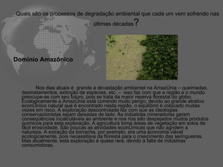 Quais são os processos de degradação ambiental que cada um vem sofrendo nas últimas décadas ?  Domínio Amazônico Nos dias atuais é  grande a devastação ambiental na Amazônia – queimadas, desmatamentos, extinção de espécies, etc. –  isso faz com que a região e o mundo preocupe-se com seu futuro, pois se trata da maior reserva florestal do globo. Ecologicamente a Amazônia está correndo muito perigo, devido ao grande atrativo econômico natural que é encontrado nesta região, o equilíbrio é colocado muitas vezes em risco. A exploração descontrolada faz com que as ideologias conservacionistas sejam deixadas de lado. As indústrias mineradoras geram conseqüências incalculáveis ao ambiente e nos rios são despejados muitos produtos químicos para esta exploração. A agricultura torna áreas de vegetação em solos de fácil erosividade. São poucas as atividades econômicas que não agridem a natureza. A extração da borracha, por exemplo, era uma economia viável ecologicamente, pois necessitava da floresta para o crescimento das seringueiras. Mas atualmente, esta exploração é quase rara, devido à falta de indústrias consumidoras.  