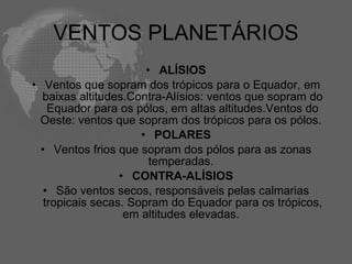 VENTOS PLANETÁRIOS ALÍSIOS Ventos que sopram dos trópicos para o Equador, em baixas altitudes.Contra-Alísios: ventos que sopram do Equador para os pólos, em altas altitudes.Ventos do Oeste: ventos que sopram dos trópicos para os pólos.  POLARES Ventos frios que sopram dos pólos para as zonas temperadas.  CONTRA-ALÍSIOS São ventos secos, responsáveis pelas calmarias tropicais secas. Sopram do Equador para os trópicos, em altitudes elevadas.  