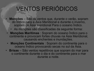 VENTOS PERIÓDICOS Monções  – São os ventos que, durante o verão, sopram do Índico para a Ásia Meridional e durante o inverno, sopram da Ásia Meridional Para o oceano Índico.  As monções são classificadas da seguinte forma:  Monções Marítimas  : Sopram do oceano Índico para o continente e provocam fortes chuvas na Ásia Meridional, causando enchentes e inundações.  Monções Continentais  : Sopram do continente para o oceano Índico provocando secas no sul da Ásia.  Brisas  – São ventos repetitivos que sopram do mar para o continente durante o dia e do continente para o mar durante a noite.  