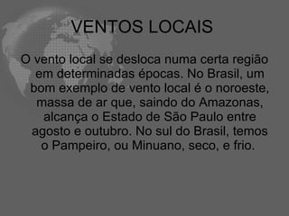 VENTOS LOCAIS  O vento local se desloca numa certa região em determinadas épocas. No Brasil, um bom exemplo de vento local é o noroeste, massa de ar que, saindo do Amazonas, alcança o Estado de São Paulo entre agosto e outubro. No sul do Brasil, temos o Pampeiro, ou Minuano, seco, e frio.  