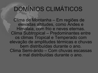 DOMÍNIOS CLIMÁTICOS  Clima de Montanha – Em regiões de elevadas altitudes, como Andes e Himalaia, com frio e neves eternas. Clima Subtropical – Predominantes entre os climas Tropical e Temperado com elevação de amplitudes térmicas e chuvas bem distribuídas durante o ano. Clima Semi-árido – Com chuvas escassas e mal distribuídas durante o ano. 