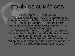 DOMÍNIOS CLIMÁTICOS Clima Tropical – Divide-se em: a) Tropical Continental – Com verão de muitas chuvas e inverno de baixo índice pluviométrico. b) Tropical Equatorial – Com uma certa regularidade de altas temperaturas e chuvas abundantes anuais. c) Tropical de Altitude – Com temperaturas médias não muito altas, muitas chuvas no verão e baixas temperaturas no inverno. d) Tropical de Monções – Predominante na região sul e sudeste da Ásia. Com chuvas muito fortes no verão e invernos mais secos. 