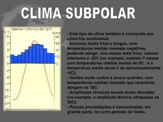 CLIMA SUBPOLAR - Este tipo de clima também é conhecido por clima frio continental;  - Invernos muito frios e longos, com temperaturas médias mensais negativas, podendo atingir, nos meses mais frios, valores inferiores a -20C (no exemplo, existem 7 meses com temperaturas médias abaixo de 0C , e a temperatura média anual é de aproximadamente -5C); - Verões muito curtos e pouco quentes, com temperaturas médias mensais que raramente atingem os 18C; - Amplitudes térmicas anuais muito elevadas (no exemplo, a amplitude térmica ultrapassa os 30C); - Poucas precipitações e concentradas, em grande parte, no curto período de Verão. 