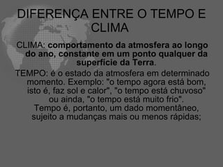 DIFERENÇA ENTRE O TEMPO E CLIMA  CLIMA:  comportamento da atmosfera ao longo do ano, constante em um ponto qualquer da superfície da Terra . TEMPO: é o estado da atmosfera em determinado momento. Exemplo: "o tempo agora está bom, isto é, faz sol e calor", "o tempo está chuvoso" ou ainda, "o tempo está muito frio". Tempo é, portanto, um dado momentâneo, sujeito a mudanças mais ou menos rápidas; 