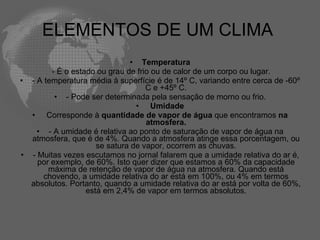ELEMENTOS DE UM CLIMA  Temperatura   - É o estado ou grau de frio ou de calor de um corpo ou lugar. - A temperatura média à superfície é de 14º C, variando entre cerca de -60º C e +45º C. - Pode ser determinada pela sensação de morno ou frio.   Umidade   Corresponde à  quantidade de vapor de água  que encontramos  na atmosfera. - A umidade é relativa ao ponto de saturação de vapor de água na atmosfera, que é de 4%. Quando a atmosfera atinge essa porcentagem, ou se satura de vapor, ocorrem as chuvas. - Muitas vezes escutamos no jornal falarem que a umidade relativa do ar é, por exemplo, de 60%. Isto quer dizer que estamos a 60% da capacidade máxima de retenção de vapor de água na atmosfera. Quando está chovendo, a umidade relativa do ar está em 100%, ou 4% em termos absolutos. Portanto, quando a umidade relativa do ar está por volta de 60%, está em 2,4% de vapor em termos absolutos. 