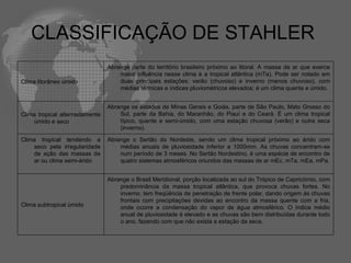 CLASSIFICAÇÃO DE STAHLER  Clima litorâneo úmido  Abrange parte do território brasileiro próximo ao litoral. A massa de ar que exerce maior influência nesse clima é a tropical atlântica (mTa). Pode ser notado em duas principais estações: verão (chuvoso) e inverno (menos chuvoso), com médias térmicas e índices pluviométricos elevados; é um clima quente e úmido. Clima tropical alternadamente úmido e seco Abrange os estados de Minas Gerais e Goiás, parte de São Paulo, Mato Grosso do Sul, parte da Bahia, do Maranhão, do Piauí e do Ceará. É um clima tropical típico, quente e semi-úmido, com uma estação chuvosa (verão) e outra seca (inverno). Clima tropical tendendo a seco pela irregularidade de ação das massas de ar ou clima semi-árido Abrange o Sertão do Nordeste, sendo um clima tropical próximo ao árido com médias anuais de pluviosidade inferior a 1000mm. As chuvas concentram-se num período de 3 meses. No Sertão Nordestino, é uma espécie de encontro de quatro sistemas atmosféricos oriundos das massas de ar mEc, mTa, mEa, mPa. Clima subtropical úmido  Abrange o Brasil Meridional, porção localizada ao sul do Trópico de Capricórnio, com predominância da massa tropical atlântica, que provoca chuvas fortes. No inverno, tem freqüência de penetração de frente polar, dando origem às chuvas frontais com precipitações devidas ao encontro da massa quente com a fria, onde ocorre a condensação do vapor de água atmosférico. O índice médio anual de pluviosidade é elevado e as chuvas são bem distribuídas durante todo o ano, fazendo com que não exista a estação da seca. 