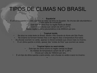 TIPOS DE CLIMAS NO BRASIL  Equatorial   É um clima quente e úmido, que fica ao redor da linha do Equador. As chuvas são abundantes e maior parte de convecção.   Este tipo de clima fica na região Norte do Brasil.   Com temperaturas que variam de 24°C a 27°C.   Nessa região o índice pluviométrico é de 2000mm por ano. Tropical úmido   Se situa na costa leste do Brasil, desde o Rio Grande do Norte até São Paulo.    No inverno se formam frentes frias e em alguns dias a temperatura fica baixa.   As chuvas ocorrem no verão, apenas no litoral nordeste que chove mais no inverno.   É um clima quente e úmido, apesar das “ondas de frios” que ocorrem as vezes.   Tropical típico ou semi-úmido   Este tipo de clima ocorre no região central do Brasil.   As médias de temperatura variam de 20° a 28°C. Chove por volta de 1500mm por ano. É um tipo de clima quente e semi-úmido, com chuvas no verão e seco no inverno.   