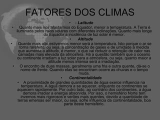 FATORES DOS CLIMAS -  Latitude   Quanto mais nos afastarmos do Equador, menor a temperatura. A Terra é iluminada pelos raios solares com diferentes inclinações. Quanto mais longe do Equador a incidência de luz solar é menor.    Altitude   Quanto mais alto estivermos menor será a temperatura. Isto porque o ar se torna rarefeito, ou seja, a concentração de gases e de umidade à medida que aumenta a altitude, é menor, o que vai reduzir a retenção de calor nas camadas mais elevada da atmosfera. Há a questão também que o oceano ou continente irradiam a luz solar para a atmosfera, ou seja, quanto maior a altitude menos intensa será a irradiação.   O encontro de duas massas, geralmente uma fria e outra quente, dá-se o nome de  frente . Quando elas se encontram ocorre as chuvas e o tempo muda.    Continentalidade A proximidade de grandes quantidades de água exerce influencia na temperatura. A água demora a se aquecer, enquanto os continentes se aquecem rapidamente. Por outro lado, ao contrário dos continentes, a água demora irradiar a energia absorvida. Por isso, o hemisfério Norte tem invernos mais rigorosos e verões mais quentes, devido a quantidade de terras emersas ser maior, ou seja, sofre influencia da continentalidade, boa parte deste hemisfério. 