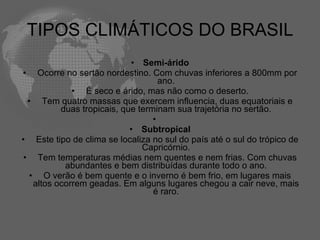 TIPOS CLIMÁTICOS DO BRASIL  Semi-árido   Ocorre no sertão nordestino. Com chuvas inferiores a 800mm por ano.   É seco e árido, mas não como o deserto.   Tem quatro massas que exercem influencia, duas equatoriais e duas tropicais, que terminam sua trajetória no sertão.   Subtropical   Este tipo de clima se localiza no sul do país até o sul do trópico de Capricórnio.   Tem temperaturas médias nem quentes e nem frias. Com chuvas abundantes e bem distribuídas durante todo o ano.   O verão é bem quente e o inverno é bem frio, em lugares mais altos ocorrem geadas. Em alguns lugares chegou a cair neve, mais é raro. 