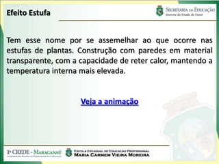 Efeito Estufa


Tem esse nome por se assemelhar ao que ocorre nas
estufas de plantas. Construção com paredes em material
transparente, com a capacidade de reter calor, mantendo a
temperatura interna mais elevada.


                    Veja a animação
 