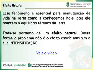 Efeito Estufa

Esse fenômeno é essencial para manutenção da
vida na Terra como a conhecemos hoje, pois ele
mantém o equilíbrio térmico da Terra.

Trata-se portanto de um efeito natural. Dessa
forma o problema não é o efeito estufa mas sim a
sua INTENSIFICAÇÃO.

                  Veja o vídeo
 