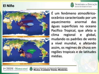 El Niño
          É um fenômeno atmosférico-
          oceânico caracterizado por um
          aquecimento anormal das
          águas superficiais no oceano
          Pacífico Tropical, que afeta o
          clima regional e global,
          mudando os padrões de vento
          a nível mundial, e afetando
          assim, os regimes de chuva em
          regiões tropicais e de latitudes
          médias.
 