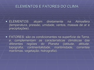 ELEMENTOS E FATORES DO CLIMA ELEMENTOS: atuam diretamente na Atmosfera (temperatura, pressão, umidade, ventos, massas de ar e precipitações). FATORES: são os condicionantes na superfície da Terra, e, complementam as características climáticas das diferentes regiões do Planeta (latitude, altitude, topografia, continentalidade, maritimidade, correntes marítimas, vegetação, hidrografia). 