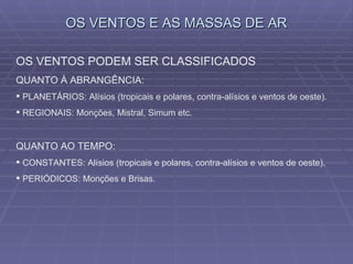 OS VENTOS E AS MASSAS DE AR OS VENTOS PODEM SER CLASSIFICADOS QUANTO À ABRANGÊNCIA: PLANETÁRIOS: Alísios (tropicais e polares, contra-alísios e ventos de oeste). REGIONAIS: Monções, Mistral, Simum etc. QUANTO AO TEMPO: CONSTANTES: Alísios (tropicais e polares, contra-alísios e ventos de oeste). PERIÓDICOS: Monções e Brisas. 