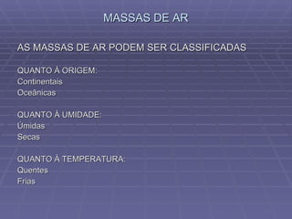 MASSAS DE AR AS MASSAS DE AR PODEM SER CLASSIFICADAS QUANTO À ORIGEM: Continentais Oceânicas QUANTO À UMIDADE: Úmidas  Secas QUANTO À TEMPERATURA: Quentes Frias 