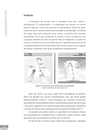 UniversidadeAbertadoBrasil
100
unidade 4
UniversidadeAbertadoBrasil
100
unidade 4
Precipitações
A formação de nuvens não é suficiente para que ocorra a
precipitação. A condensação e a sublimação que geram as nuvens
marcam apenas o início do processo de precipitação. Gotas de água,
cristais de gelo e gotas de chuva devem ainda ser produzidas. A maioria
das gotas são muito pequenas para vencer a barreira das correntes
ascendentes de ar que produzem as nuvens. As que conseguem cair
a alguma distância da base da nuvem logo se evaporam. As gotas de
chuva e os flocos de neve precisam crescer o suficiente para não serem
carregados pelas correntes do interior das nuvens e para serem capazes
de atingir a superfície sem antes evaporarem completamente.
Figura 39: Processo de formação das precipitações
Fonte: Lawrence  van Loon, s/d.
Além da chuva e da neve, pode haver precipitação de granizo.
Estes são gerados nas nuvens Cumulonimbus, que, por terem grande
desenvolvimento vertical e serem formadas por correntes convectivas
(ascendentes e descendentes) velozes, permitem que as gotículas de nuvem
e de chuva congelem-se ao serem elevadas pelos movimentos turbulentos
a setores da nuvem onde as temperaturas encontram-se abaixo de 0° C.
O tamanho do granizo indica a capacidade de transporte (força)
dos movimentos de turbulência que o sustentam: quanto maiores, mais
poderosos são os movimentos verticais em seu interior.
As chuvas são as formas mais comuns de precipitações, atingindo
 