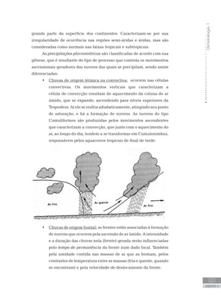 Climatologia1
101
unidade 4
Climatologia1
101
unidade 4
grande parte da superfície dos continentes. Caracterizam-se por sua
irregularidade de ocorrência nas regiões semi-áridas e áridas, mas são
consideradas como normais nas faixas tropicais e subtropicais.
As precipitações pluviométricas são classificadas de acordo com sua
gênese, que é resultante do tipo de processo que controla os movimentos
ascensionais geradores das nuvens das quais se precipitam, sendo assim
diferenciadas:
Chuvas de origem térmica ou convectiva:•	 ocorrem nas células
convectivas. Os movimentos verticais que caracterizam a
célula de convecção resultam do aquecimento da coluna de ar
úmido, que se expande, ascendendo para níveis superiores da
Troposfera. Aí ele se resfria adiabaticamente, atingindo seu ponto
de saturação, e há a formação de nuvens. As nuvens do tipo
Cumuliformes são produzidas pelos movimentos ascendentes
que caracterizam a convecção, que junto com o aquecimento do
ar, ao longo do dia, tendem a se transformar em Cumulonimbus,
responsáveis pelos aguaceiros tropicais de final de tarde.
Chuvas de origem frontal:•	 as frentes estão associadas à formação
de nuvens que ocorrem pela ascensão de ar úmido. A intensidade
e a duração das chuvas nela (frente) gerada serão influenciadas
pelo tempo de permanência da frente num dado local. Também
pela umidade contida nas massas de ar que as formam, pelos
contrastes de temperatura entre as massas (fria e quente, quando
se encontram) e pela velocidade de deslocamento da frente.
 