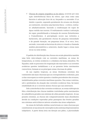 UniversidadeAbertadoBrasil
102
unidade 4
UniversidadeAbertadoBrasil
102
unidade 4
Chuvas de origem orográfica ou de relevo:•	 ocorrem por uma
ação (interferência) física do relevo, que atua como uma
barreira à advecção livre do ar, forçando-o a ascender. O ar
úmido e quente, soprando geralmente do oceano em direção
ao continente, encontra uma barreira física – o relevo, resfria-
se adiabaticamente, havendo a condensação do vapor de
água contido nas nuvens. O resfriamento conduz à saturação
do vapor, possibilitando a formação de nuvens Estratiformes
e Cumuliformes. A precipitação ocorre nas vertentes a
barlavento, são geralmente chuvas de pequena intensidade
e de grande duração, em pequenas áreas. O ar seco, leve,
ascende, vencendo as barreiras do relevo e criando a chamada
sombra pluviométrica a sotavento, dando lugar a áreas mais
secas ou semi-áridas.
O padrão de distribuição das chuvas em escala planetária mantém
uma forte inter-relação com as correntes marítimas, as zonas de
temperatura, os ventos oceânicos e a dinâmica da baixa atmosfera. No
Equador, onde os processos de evaporação são marcantes e as correntes
oceânicas quentes instabilizam o ar ao gerarem fortes movimentos
convectivos, formam-se as principais zonas chuvosas do globo.
Já nas regiões tropicais, as áreas litorâneas orientais dos
continentes são mais chuvosas que as correspondentes ocidentais, pois
a elas convergem os ventos quentes e úmidos procedentes dos oceanos,
instabilizados pelas correntes marítimas quentes. Nas zonas costeiras,
sob o predomínio da atuação das correntes oceânicas frias, há maior
estabilidade do ar e ocorrem menos chuvas que nas anteriores.
Sob a interferência das correntes oceânicas, as zonas subtropicais
têm a distribuição das chuvas também controladas pelos movimentos
de subsidência gerados nos sistemas de altas pressões tropicais. Já nas
porções orientais, as chuvas são comparativamente mais abundantes
devido às condições superadas pelas passagens das frentes geradas
nos sistemas anticiclônicos móveis oriundos das áreas subpolares.
As zonas de latitudes médias caracterizam-se como chuvosas por
constituírem-se nas áreas de convergência dos sistemas depressionários
subpolares. A partir dessa área em direção aos pólos, a pluviosidade
 
