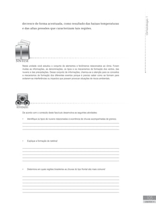 Climatologia1
103
unidade 4
Climatologia1
103
unidade 4
decresce de forma acentuada, como resultado das baixas temperaturas
e das altas pressões que caracterizam tais regiões.
Nesta unidade você estudou o conjunto de elementos e fenômenos relacionados ao clima. Foram
muitas as informações, as denominações, os tipos e os mecanismos de formação dos ventos, das
nuvens e das precipitações. Desse conjunto de informações, chamou-se a atenção para os conceitos
e mecanismos de formação dos diferentes eventos porque é preciso saber como se formam para
evitarem-se interferências ou impactos que possam provocar situações de riscos ambientais.
De acordo com o conteúdo deste fascículo desenvolva as seguintes atividades:
Identifique os tipos de nuvens relacionadas à ocorrência de chuvas acompanhadas de granizo.•	
_________________________________________________________________________________
________________________________________________________________________________
_________________________________________________________________________________
Explique a formação de neblina!•	
_________________________________________________________________________________
_________________________________________________________________________________
_________________________________________________________________________________
_________________________________________________________________________________
_________________________________________________________________________________
Determine em quais regiões brasileiras as chuvas do tipo frontal são mais comuns!•	
_________________________________________________________________________________
_________________________________________________________________________________
_________________________________________________________________________________
________________________________________________________________________________
_________________________________________________________________________________
________________________________________________________________________________
 