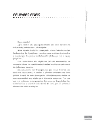 Climatologia1
105
unidade 4
Climatologia1
105
PALAVRAS FINAIS
PALAVRAS FINAIS
Caros cursistas!
Agora teremos uma pausa para reflexão, pois nosso passeio deve
continuar na próxima fase: Climatologia II.
Neste primeiro fascículo a preocupação foi com os conhecimentos
fundamentais da climatologia: conceitos, características da atmosfera
e os principais fenômenos, imediatamente interligados com o espaço
geográfico.
Este conhecimento será importante para seu entendimento de
outras disciplinas, em especial geomorfologia e biogeografia, pois tratam
da dinâmica da natureza.
É necessário que você tenha presente que, apesar de serem aqui
estudados isoladamente, os eventos e processos ocorrentes em nosso
planeta ocorrem de forma interligados, interdependentes e dentro de
uma complexidade que ainda não é dominada totalmente. Fato este
que vem instigando novas pesquisas, bem como de disponibilizar tais
conhecimentos à sociedade como forma de alerta para os problemas
ambientais e busca de soluções.
	
 