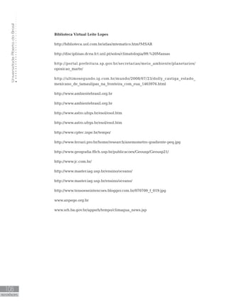 UniversidadeAbertadoBrasil
108
REFERÊNCIAS
Biblioteca Virtual Leite Lopes
http://biblioteca.uol.com.br/atlas/mtematico.htm?MSAR
http://disciplinas.dcea.fct.unl.pt/solos/climatologia/09.%20Massas
http://portal.prefeitura.sp.gov.br/secretarias/meio_ambiente/planetarios/
oposicao_marte/
http://ultimosegundo.ig.com.br/mundo/2008/07/23/dolly_castiga_estado_
mexicano_de_tamaulipas_na_fronteira_com_eua_1465976.html
http://www.ambientebrasil.org.br
http://www.ambientebrasil.org.br
http://www.astro.ufrgs.br/esol/esol.htm
http://www.astro.ufrgs.br/esol/esol.htm
http://www.cptec.inpe.br/tempo/
http://www.ferrari.pro.br/home/research/anemometro-gradiente-peq.jpg
http://www.geografia.fflch.usp.br/publicacoes/Geousp/Geousp21/
http://www.jc.com.br/
http://www.master.iag.usp.br/ensino/oceano/
http://www.master.iag.usp.br/ensino/oceano/
http://www.tensoeseintencoes.blogger.com.br/070709_f_019.jpg
www.anpege.org.br
www.srh.ba.gov.br/appsrh/tempo/climagua_news.jsp
 