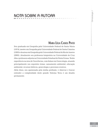 Climatologia1
109
AUTOR
NOTA SOBRE A AUTORA
Maria Lígia Cassol Pinto
Sou graduada em Geografia pela Universidade Federal de Santa Maria
(1974), mestre em Geografia pela Universidade Federal de Santa Catarina
(1995)edoutoraemGeografiapelaUniversidade FederaldoRiodeJaneiro
(2002). Atualmente sou professora temporária na Universidade de Cruz
Alta e professoraadjunta na Universidade Estadual de Ponta Grossa.Tenho
experiência na área de Geociências, com ênfase em Geoecologia, atuando
principalmente nos seguintes temas: saneamento ambiental, educação
ambiental, recursos hídricos, geoecologia e processos erosivos.
Além disso, sou apaixonada pela minha profissão, e observar e buscar
entender a complexidade deste grande Sistema Terra é um desafio
permanente.
 
