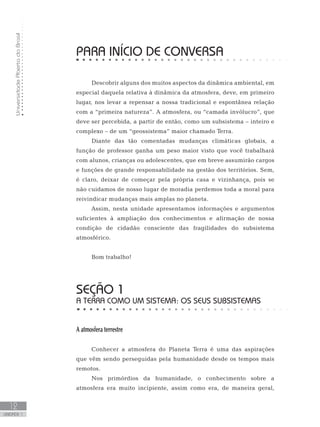 UniversidadeAbertadoBrasil
12
unidade 1
PARA INÍCIO DE CONVERSA
Descobrir alguns dos muitos aspectos da dinâmica ambiental, em
especial daquela relativa à dinâmica da atmosfera, deve, em primeiro
lugar, nos levar a repensar a nossa tradicional e espontânea relação
com a “primeira natureza”. A atmosfera, ou “camada invólucro”, que
deve ser percebida, a partir de então, como um subsistema – inteiro e
complexo – de um “geossistema” maior chamado Terra.
Diante das tão comentadas mudanças climáticas globais, a
função de professor ganha um peso maior visto que você trabalhará
com alunos, crianças ou adolescentes, que em breve assumirão cargos
e funções de grande responsabilidade na gestão dos territórios. Sem,
é claro, deixar de começar pela própria casa e vizinhança, pois se
não cuidamos de nosso lugar de moradia perdemos toda a moral para
reivindicar mudanças mais amplas no planeta.
Assim, nesta unidade apresentamos informações e argumentos
suficientes à ampliação dos conhecimentos e afirmação de nossa
condição de cidadão consciente das fragilidades do subsistema
atmosférico.
Bom trabalho!
seção 1
A Terra como um sistema: os seus subsistemas
A atmosfera terrestre
Conhecer a atmosfera do Planeta Terra é uma das aspirações
que vêm sendo perseguidas pela humanidade desde os tempos mais
remotos.
Nos primórdios da humanidade, o conhecimento sobre a
atmosfera era muito incipiente, assim como era, de maneira geral,
 