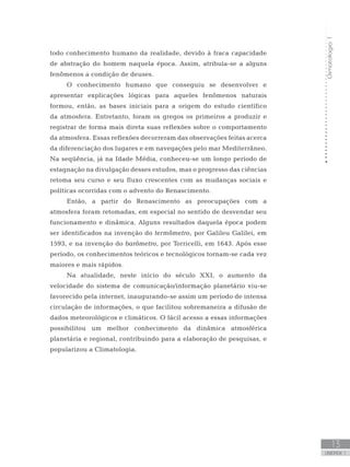 Climatologia1
13
unidade 1
todo conhecimento humano da realidade, devido à fraca capacidade
de abstração do homem naquela época. Assim, atribuía-se a alguns
fenômenos a condição de deuses.
O conhecimento humano que conseguiu se desenvolver e
apresentar explicações lógicas para aqueles fenômenos naturais
formou, então, as bases iniciais para a origem do estudo científico
da atmosfera. Entretanto, foram os gregos os primeiros a produzir e
registrar de forma mais direta suas reflexões sobre o comportamento
da atmosfera. Essas reflexões decorreram das observações feitas acerca
da diferenciação dos lugares e em navegações pelo mar Mediterrâneo.
Na seqüência, já na Idade Média, conheceu-se um longo período de
estagnação na divulgação desses estudos, mas o progresso das ciências
retoma seu curso e seu fluxo crescentes com as mudanças sociais e
políticas ocorridas com o advento do Renascimento.
Então, a partir do Renascimento as preocupações com a
atmosfera foram retomadas, em especial no sentido de desvendar seu
funcionamento e dinâmica. Alguns resultados daquela época podem
ser identificados na invenção do termômetro, por Galileu Galilei, em
1593, e na invenção do barômetro, por Torricelli, em 1643. Após esse
período, os conhecimentos teóricos e tecnológicos tornam-se cada vez
maiores e mais rápidos.
Na atualidade, neste início do século XXI, o aumento da
velocidade do sistema de comunicação/informação planetário viu-se
favorecido pela internet, inaugurando-se assim um período de intensa
circulação de informações, o que facilitou sobremaneira a difusão de
dados meteorológicos e climáticos. O fácil acesso a essas informações
possibilitou um melhor conhecimento da dinâmica atmosférica
planetária e regional, contribuindo para a elaboração de pesquisas, e
popularizou a Climatologia.
 