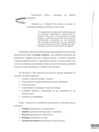 Climatologia1
15
unidade 1
Pressuposto teórico: concepção de sistema
ambiental
Entender-se o Planeta Terra dentro da idéia de
Geossistema implica percebê-lo como sendo:
“Oresultadodainter-relação,interaçãoeintegração
de elementos componentes e pertencentes às
distintas esferas que, em movimentos e tempos
próprios, o mantêm em permanente processo de
transformação, coordenado por um equilíbrio
não constante, mas flutuante, que tem garantido
sua permanência por mais de 4 bilhões de anos”.
(adaptado a partir de Christofoletti  Huggett)
Asunidades,esferasousubsistemasfuncionammedianteofornecimento
(flutuantes) de fluxos de energia e matéria, e seu equilíbrio depende de um
ajustamento completo entre suas variáveis internas e externas (elementos
componentes/pertencentes). O ajustamento interno e natural permite que
ocorra uma absorção das flutuações dentro de uma determinada amplitude
(escala) em cada subsistema e no sistema como um todo.
As interações e inter-relações funcionais do sistema ambiental em
equilíbrio flutuante implicam:
Entrada e saída de energia e matéria;•	
Capacidade de suporte (absorção) de cada subsistema;•	
Noção de limiar;•	
Capacidade de reajustagem (noção de tempo);•	
Condições de/para a readaptação de um subsistema ou do•	
sistema maior;
Tendência à estabilidade.•	
Assim, constituem os subsistemas ambientais as chamadas esferas
terrestres.
Climático•	 (gradientes do ar/atmosfera);
Aquático•	 (gradientes da água doce e marinha);
Terrestre•	 (gradientes do solo/relevo);
Biológico•	 (gradientes da vida);
Antrópico/tecnógeno•	 (gradientes da vida humana).
 