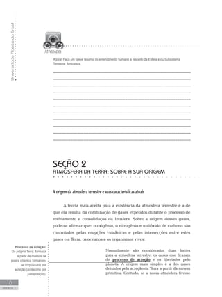 UniversidadeAbertadoBrasil
16
unidade 1
seção 2
Atmosfera da Terra: sobre a sua origem
A origem da atmosfera terrestre e suas características atuais
A teoria mais aceita para a existência da atmosfera terrestre é a de
que ela resulta da combinação de gases expelidos durante o processo de
resfriamento e consolidação da litosfera. Sobre a origem desses gases,
pode-se afirmar que: o oxigênio, o nitrogênio e o dióxido de carbono são
controlados pelas erupções vulcânicas e pelas intersecções entre estes
gases e a Terra, os oceanos e os organismos vivos:
Normalmente são consideradas duas fontes
para a atmosfera terrestre: os gases que ficaram
do processo de acreção e os libertados pelo
planeta. A origem mais simples é a dos gases
deixados pela acreção da Terra a partir da nuvem
primitiva. Contudo, se a nossa atmosfera tivesse
Agora! Faça um breve resumo do entendimento humano a respeito da Esfera e ou Subsistema
Terrestre: Atmosfera.
________________________________________________________________
________________________________________________________________
________________________________________________________________
_______________________________________________________________
_______________________________________________________________
________________________________________________________________
________________________________________________________________
________________________________________________________________
________________________________________________________________
_______________________________________________________________
_______________________________________________________________
Processo de acreção:
Da própria Terra: formada
a partir de massas de
poeira cósmica formaram-
se corpúsculos por
acreção (acréscimo por
justaposição).
 