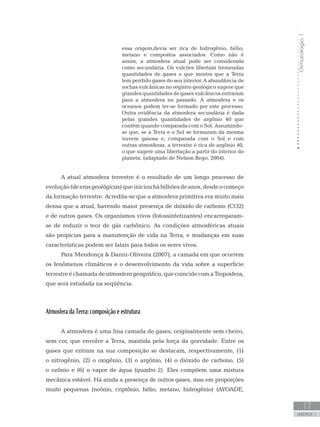 Climatologia1
17
unidade 1
essa origem,devia ser rica de hidrogênio, hélio,
metano e compostos associados. Como não é
assim, a atmosfera atual pode ser considerada
como secundária. Os vulcões libertam tremendas
quantidades de gases o que mostra que a Terra
tem perdido gases do seu interior. A abundância de
rochas vulcânicas no registro geológico sugere que
grandes quantidades de gases vulcânicos entraram
para a atmosfera no passado. A atmosfera e os
oceanos podem ter-se formado por este processo.
Outra evidência da atmosfera secundária é dada
pelas grandes quantidades de argônio 40 que
contém quando comparada com o Sol. Assumindo-
se que, se a Terra e o Sol se formaram da mesma
nuvem gasosa e, comparada com o Sol e com
outras atmosferas, a terrestre é rica de argônio 40,
o que sugere uma libertação a partir do interior do
planeta. (adaptado de Nelson Rego, 2004).
A atual atmosfera terrestre é o resultado de um longo processo de
evolução(deerasgeológicas)queiniciouhábilhõesdeanos,desdeocomeço
da formação terrestre. Acredita-se que a atmosfera primitiva era muito mais
densa que a atual, havendo maior presença de dióxido de carbono (CO2)
e de outros gases. Os organismos vivos (fotossintetizantes) encarregaram-
se de reduzir o teor de gás carbônico. As condições atmosféricas atuais
são propícias para a manutenção de vida na Terra, e mudanças em suas
características podem ser fatais para todos os seres vivos.
Para Mendonça  Danni-Oliveira (2007), a camada em que ocorrem
os fenômenos climáticos e o desenvolvimento da vida sobre a superfície
terrestreéchamadadeatmosferageográfica,quecoincidecomaTroposfera,
que será estudada na seqüência.
Atmosfera da Terra: composição e estrutura
A atmosfera é uma fina camada de gases, originalmente sem cheiro,
sem cor, que envolve a Terra, mantida pela força da gravidade. Entre os
gases que entram na sua composição se destacam, respectivamente, (1)
o nitrogênio, (2) o oxigênio, (3) o argônio, (4) o dióxido de carbono, (5)
o ozônio e (6) o vapor de água (quadro 2). Eles compõem uma mistura
mecânica estável. Há ainda a presença de outros gases, mas em proporções
muito pequenas (neônio, criptônio, hélio, metano, hidrogênio) (AYOADE,
 