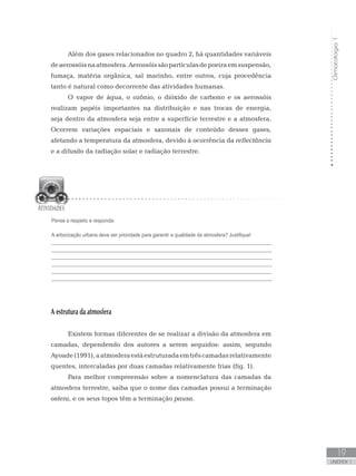 Climatologia1
19
unidade 1
Além dos gases relacionados no quadro 2, há quantidades variáveis
deaerossóisnaatmosfera.Aerossóissãopartículasdepoeiraemsuspensão,
fumaça, matéria orgânica, sal marinho, entre outros, cuja procedência
tanto é natural como decorrente das atividades humanas.
O vapor de água, o ozônio, o dióxido de carbono e os aerossóis
realizam papéis importantes na distribuição e nas trocas de energia,
seja dentro da atmosfera seja entre a superfície terrestre e a atmosfera.
Ocorrem variações espaciais e sazonais de conteúdo desses gases,
afetando a temperatura da atmosfera, devido à ocorrência da reflectância
e a difusão da radiação solar e radiação terrestre.
A estrutura da atmosfera
Existem formas diferentes de se realizar a divisão da atmosfera em
camadas, dependendo dos autores a serem seguidos: assim, segundo
Ayoade(1991),aatmosferaestáestruturadaemtrêscamadasrelativamente
quentes, intercaladas por duas camadas relativamente frias (fig. 1).
Para melhor compreensão sobre a nomenclatura das camadas da
atmosfera terrestre, saiba que o nome das camadas possui a terminação
osfera, e os seus topos têm a terminação pausa.
Pense a respeito e responda:
A arborização urbana deve ser prioridade para garantir a qualidade da atmosfera? Justifique!
_________________________________________________________________________________
_________________________________________________________________________________
_________________________________________________________________________________
_________________________________________________________________________________
_________________________________________________________________________________
_________________________________________________________________________________
 