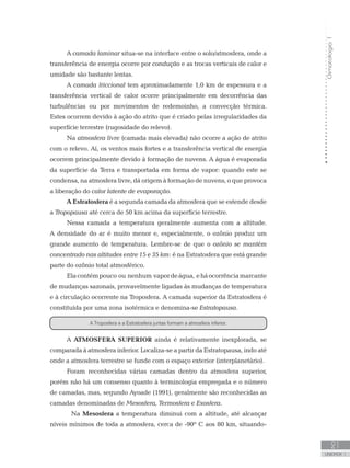 Climatologia1
21
unidade 1
A camada laminar situa-se na interface entre o solo/atmosfera, onde a
transferência de energia ocorre por condução e as trocas verticais de calor e
umidade são bastante lentas.
A camada friccional tem aproximadamente 1,0 km de espessura e a
transferência vertical de calor ocorre principalmente em decorrência das
turbulências ou por movimentos de redemoinho, a convecção térmica.
Estes ocorrem devido à ação do atrito que é criado pelas irregularidades da
superfície terrestre (rugosidade do relevo).
Na atmosfera livre (camada mais elevada) não ocorre a ação de atrito
com o relevo. Aí, os ventos mais fortes e a transferência vertical de energia
ocorrem principalmente devido à formação de nuvens. A água é evaporada
da superfície da Terra e transportada em forma de vapor: quando este se
condensa, na atmosfera livre, dá origem à formação de nuvens, o que provoca
a liberação do calor latente de evaporação.
A Estratosfera é a segunda camada da atmosfera que se estende desde
a Tropopausa até cerca de 50 km acima da superfície terrestre.
Nessa camada a temperatura geralmente aumenta com a altitude.
A densidade do ar é muito menor e, especialmente, o ozônio produz um
grande aumento de temperatura. Lembre-se de que o ozônio se mantém
concentrado nas altitudes entre 15 e 35 km: é na Estratosfera que está grande
parte do ozônio total atmosférico.
Elacontémpouco ou nenhum vapordeágua, eháocorrênciamarcante
de mudanças sazonais, provavelmente ligadas às mudanças de temperatura
e à circulação ocorrente na Troposfera. A camada superior da Estratosfera é
constituída por uma zona isotérmica e denomina-se Estratopausa.
A ATMOSFERA SUPERIOR ainda é relativamente inexplorada, se
comparada à atmosfera inferior. Localiza-se a partir da Estratopausa, indo até
onde a atmosfera terrestre se funde com o espaço exterior (interplanetário).
Foram reconhecidas várias camadas dentro da atmosfera superior,
porém não há um consenso quanto à terminologia empregada e o número
de camadas, mas, segundo Ayoade (1991), geralmente são reconhecidas as
camadas denominadas de Mesosfera, Termosfera e Exosfera.
	 Na Mesosfera a temperatura diminui com a altitude, até alcançar
níveis mínimos de toda a atmosfera, cerca de -90º C aos 80 km, situando-
A Troposfera e a Estratosfera juntas formam a atmosfera inferior.
 