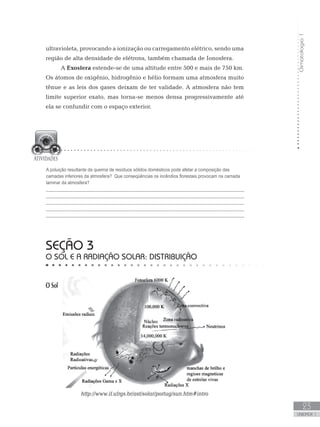 Climatologia1
23
unidade 1
ultravioleta, provocando a ionização ou carregamento elétrico, sendo uma
região de alta densidade de elétrons, também chamada de Ionosfera.
A Exosfera estende-se de uma altitude entre 500 e mais de 750 km.
Os átomos de oxigênio, hidrogênio e hélio formam uma atmosfera muito
tênue e as leis dos gases deixam de ter validade. A atmosfera não tem
limite superior exato, mas torna-se menos densa progressivamente até
ela se confundir com o espaço exterior.
SEÇÃO 3
O Sol e a radiação solar: distribuição
O Sol
http://www.if.ufrgs.br/ast/solar/portug/sun.htm#intro
A poluição resultante da queima de resíduos sólidos domésticos pode afetar a composição das
camadas inferiores da atmosfera? Que conseqüências os incêndios florestais provocam na camada
laminar da atmosfera?
_________________________________________________________________________
_________________________________________________________________________
_________________________________________________________________________
_________________________________________________________________________
_________________________________________________________________________
 