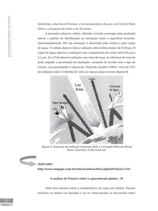 UniversidadeAbertadoBrasil
28
unidade 1
Antártida, o dia dura 24 horas, e na mesma época do ano, no Círculo Polar
Ártico, a duração da noite é de 24 horas.
A atmosfera absorve, reflete, difunde e irradia a energia solar, podendo
alterar o padrão de distribuição da insolação sobre a superfície terrestre.
Aproximadamente 18% da insolação é absorvida pelo ozônio e pelo vapor
de água. O ozônio absorve toda a radiação ultravioleta abaixo de 0,29 µm. O
vapor de água absorve a radiação com comprimento de onda entre 0,9 µm e
2,1 µm. Já o CO2 absorve radiação com mais de 4 µm. A cobertura de nuvens
pode impedir a penetração da insolação, variando de acordo com o tipo de
nuvem, sua quantidade e espessura. Segundo Ayoade (1991), cerca de 25%
da radiação solar é refletida de volta ao espaço pelas nuvens (figura 6).
Figura 6: Esquema da radiação luminosa (Sol) e a Energia Obscura (Terra)
Fonte: Lawrence  Van Loon s/d.
26/07/2007:
http://www.unigape.com.br/noticia/noticiaAbrir.php?idNoticia=234
A análise de Fourier sobre o aquecimento global – II
Além dos estudos sobre a transferência do calor em sólidos, Fourier
analisou os efeitos em líquidos e no ar. Antecipando as discussões sobre
 