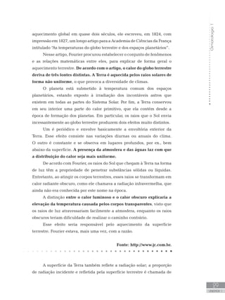 Climatologia1
29
unidade 1
aquecimento global em quase dois séculos, ele escreveu, em 1824, com
impressão em 1827, um longo artigo para a Academia de Ciências da França
intitulado “As temperaturas do globo terrestre e dos espaços planetários”.
Nesse artigo, Fourier procurou estabelecer o conjunto de fenômenos
e as relações matemáticas entre eles, para explicar de forma geral o
aquecimento terrestre. De acordo com o artigo, o calor do globo terrestre
deriva de três fontes distintas. A Terra é aquecida pelos raios solares de
forma não uniforme, o que provoca a diversidade de climas.
O planeta está submetido à temperatura comum dos espaços
planetários, estando exposto à irradiação dos incontáveis astros que
existem em todas as partes do Sistema Solar. Por fim, a Terra conservou
em seu interior uma parte do calor primitivo, que ela contém desde a
época de formação dos planetas. Em particular, os raios que o Sol envia
incessantemente ao globo terrestre produzem dois efeitos muito distintos.
Um é periódico e envolve basicamente a envoltória exterior da
Terra. Esse efeito consiste nas variações diurnas ou anuais do clima.
O outro é constante e se observa em lugares profundos, por ex., bem
abaixo da superfície. A presença da atmosfera e das águas faz com que
a distribuição do calor seja mais uniforme.
De acordo com Fourier, os raios do Sol que chegam à Terra na forma
de luz têm a propriedade de penetrar substâncias sólidas ou líquidas.
Entretanto, ao atingir os corpos terrestres, esses raios se transformam em
calor radiante obscuro, como ele chamava a radiação infravermelha, que
ainda não era conhecida por este nome na época.
A distinção entre o calor luminoso e o calor obscuro explicaria a
elevação da temperatura causada pelos corpos transparentes, visto que
os raios de luz atravessariam facilmente a atmosfera, enquanto os raios
obscuros teriam dificuldade de realizar o caminho contrário.
Esse efeito seria responsável pelo aquecimento da superfície
terrestre. Fourier estava, mais uma vez, com a razão.
Fonte: http://www.jc.com.br.
A superfície da Terra também reflete a radiação solar; a proporção
de radiação incidente e refletida pela superfície terrestre é chamada de
 