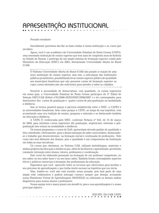 APRESENTAÇÃO INSTITUCIONAL
Prezado estudante
Inicialmente queremos dar-lhe as boas-vindas à nossa instituição e ao curso que
escolheu.
Agora, você é um acadêmico da Universidade Estadual de Ponta Grossa (UEPG),
uma renomada instituição de ensino superior que tem mais de cinqüenta anos de história
no Estado do Paraná, e participa de um amplo sistema de formação superior criado pelo
Ministério da Educação (MEC) em 2005, denominado Universidade Aberta do Brasil
(UAB).
O Sistema Universidade Aberta do Brasil (UAB) não propõe a criação de uma
nova instituição de ensino superior, mas sim, a articulação das instituições
públicas já existentes, possibilitando levar ensino superior público de qualidade
aos municípios brasileiros que não possuem cursos de formação superior ou
cujos cursos ofertados não são suficientes para atender a todos os cidadãos.
Sensível à necessidade de democratizar, com qualidade, os cursos superiores
em nosso país, a Universidade Estadual de Ponta Grossa participou do 2º Edital de
Seleção MEC/UAB (Edital nº01/2006-SEED/MEC/2006/2007 ) e foi contempladas para
desenvolver dez cursos de graduação e quatro cursos de pós-graduação na modalidade
a distância.
Isso se tornou possível graças à parceria estabelecida entre o MEC, a CAPES e
as universidades brasileiras, bem como porque a UEPG, ao longo de sua trajetória, vem
acumulando uma rica tradição de ensino, pesquisa e extensão e se destacando também
na educação a distância,
A UEPG É credenciada pelo MEC, conforme Portaria nº 652, de 16 de março
de 2004, para ministrar cursos superiores (de graduação, seqüenciais, extensão e pós-
graduação lato sensu) na modalidade a distância.
Os nossos programas e cursos de EaD, apresentam elevado padrão de qualidade e
têm contribuído, efetivamente, para a democratização do saber universitário, destacando-
se o trabalho que desenvolvemos na formação inicial e continuada de professores. Este
curso não será diferente dos demais, pois a qualidade é um compromisso da Instituição
em todas as suas iniciativas.
Os cursos que ofertamos, no Sistema UAB, utilizam metodologias, materiais e
mídias próprios da educação a distância que, além de facilitarem o aprendizado, permitirão
constante interação entre alunos, tutores, professores e coordenação.
Este curso foi elaborado pensando na formação de um professor competente, no
seu saber, no seu saber fazer e no seu fazer saber. Também foram contemplados aspectos
éticos e políticos essenciais à formação dos profissionais da educação.
Esperamos que você aproveite todos os recursos que oferecemos para facilitar o
seu processo de aprendizagem e que tenha muito sucesso na trajetória que ora inicia.
Mas, lembre-se: você não está sozinho nessa jornada, pois fará parte de uma
ampla rede colaborativa e poderá interagir conosco sempre que desejar, acessando
nossa Plataforma Virtual de Aprendizagem (MOODLE) ou utilizando as demais mídias
disponíveis para nossos alunos e professores.
Nossa equipe terá o maior prazer em atendê-lo, pois a sua aprendizagem é o nosso
principal objetivo.
	
EQUIPE DA UAB/ UEPG
 