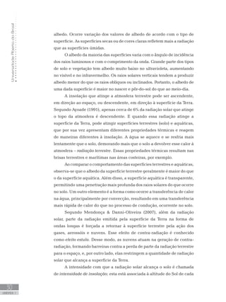 UniversidadeAbertadoBrasil
30
unidade 1
albedo. Ocorre variação dos valores de albedo de acordo com o tipo de
superfície. As superfícies secas ou de cores claras refletem mais a radiação
que as superfícies úmidas.
O albedo da maioria das superfícies varia com o ângulo de incidência
dos raios luminosos e com o comprimento da onda. Grande parte dos tipos
de solo e vegetação tem albedo muito baixo no ultravioleta, aumentando
no visível e no infravermelho. Os raios solares verticais tendem a produzir
albedo menor do que os raios oblíquos ou inclinados. Portanto, o albedo de
uma dada superfície é maior no nascer e pôr-do-sol do que ao meio-dia.
A insolação que atinge a atmosfera terrestre pode ser ascendente,
em direção ao espaço, ou descendente, em direção à superfície da Terra.
Segundo Ayoade (1991), apenas cerca de 6% da radiação solar que atinge
o topo da atmosfera é descendente. E quando essa radiação atinge a
superfície da Terra, pode atingir superfícies terrestres (solo) e aquáticas,
que por sua vez apresentam diferentes propriedades térmicas e reagem
de maneiras diferentes à insolação. A água se aquece e se resfria mais
lentamente que o solo, demorando mais que o solo a devolver esse calor à
atmosfera – radiação terrestre. Essas propriedades térmicas resultam nas
brisas terrestres e marítimas nas áreas costeiras, por exemplo.
Ao comparar o comportamento das superfícies terrestres e aquáticas,
observa-se que o albedo da superfície terrestre geralmente é maior do que
o da superfície aquática. Além disso, a superfície aquática é transparente,
permitindo uma penetração mais profunda dos raios solares do que ocorre
no solo. Um outro elemento é a forma como ocorre a transferência de calor
na água, principalmente por convecção, resultando em uma transferência
mais rápida de calor do que no processo de condução, ocorrente no solo.
Segundo Mendonça  Danni-Oliveira (2007), além da radiação
solar, parte da radiação emitida pela superfície da Terra na forma de
ondas longas é forçada a retornar à superfície terrestre pela ação dos
gases, aerossóis e nuvens. Esse efeito de contra-radiação é conhecido
como efeito estufa. Desse modo, as nuvens atuam na geração de contra-
radiação, formando barreiras contra a perda de parte da radiação terrestre
para o espaço, e, por outro lado, elas restringem a quantidade de radiação
solar que alcança a superfície da Terra.
A intensidade com que a radiação solar alcança o solo é chamada
de intensidade de insolação; esta está associada à altitude do Sol de cada
 