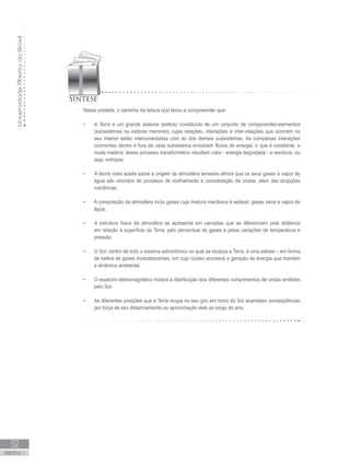 UniversidadeAbertadoBrasil
32
unidade 1
Nesta unidade, o caminho da leitura o(a) levou a compreender que:
A Terra é um grande sistema•	 (esfera) constituído de um conjunto de componentes-elementos
(subsistemas ou esferas menores) cujas relações, interações e inter-relações que ocorrem no
seu interior estão interconectadas com as dos demais subsistemas. As complexas interações
ocorrentes dentro e fora de cada subsistema envolvem fluxos de energia, o que é constante, e
muita matéria: desse processo transformativo resultam calor - energia degradada - e resíduos, ou
seja, entropia;
A teoria•	 mais aceita sobre a origem da atmosfera terrestre afirma que os seus gases e vapor de
água são oriundos do processo de resfriamento e consolidação da crosta, além das erupções
vulcânicas;
A composição da atmosfera inclui gases cuja mistura mecânica é estável, gases raros e vapor de•	
água;
A estrutura física da atmosfera•	 se apresenta em camadas que se diferenciam pela distância
em relação à superfície da Terra, pelo percentual de gases e pelas variações de temperatura e
pressão;
	
O Sol•	 , centro de todo o sistema astronômico no qual se localiza a Terra, é uma estrela – em forma
de esfera de gases incandescentes, em cujo núcleo acontece a geração de energia que mantém
a dinâmica ambiental;
O espectro eletromagnético mostra a distribuição dos diferentes comprimentos de ondas emitidos•	
pelo Sol.
As diferentes posições que a Terra ocupa no seu giro em torno do Sol acarretam conseqüências•	
por força de seu distanciamento ou aproximação dele ao longo do ano.
 