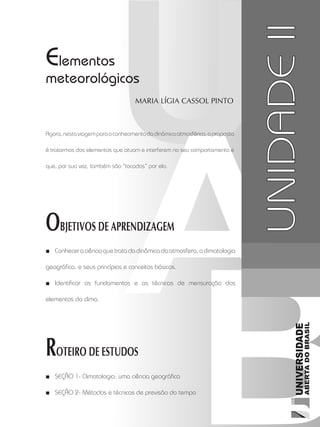 Climatologia1
35
unidade 2
Elementos
meteorológicos
Maria Lígia Cassol Pinto
OBJETIVOS DE APRENDIZAGEM
Conheceraciênciaquetratadadinâmicadaatmosfera,aclimatologia■■
geográfica, e seus princípios e conceitos básicos.
Identificar os fundamentos e as técnicas de mensuração dos■■
elementos do clima.
ROTEIRO DE ESTUDOS
Seção 1-■■ Climatologia: uma ciência geográfica
Seção 2-■■ Métodos e técnicas de previsão do tempo
UNIDADEII
Agora,nestaviagemparaoconhecimentodadinâmicaatmosférica,aproposta
é tratarmos dos elementos que atuam e interferem no seu comportamento e
que, por sua vez, também são “tocados” por ela.
 