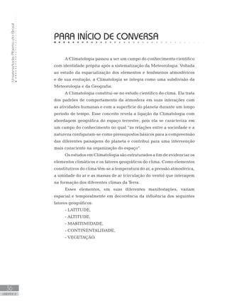 UniversidadeAbertadoBrasil
36
unidade 2
PARA INÍCIO DE CONVERSA
A Climatologia passou a ser um campo do conhecimento científico
com identidade própria após a sistematização da Meteorologia. Voltada
ao estudo da espacialização dos elementos e fenômenos atmosféricos
e de sua evolução, a Climatologia se integra como uma subdivisão da
Meteorologia e da Geografia.
A Climatologia constitui-se no estudo científico do clima. Ela trata
dos padrões de comportamento da atmosfera em suas interações com
as atividades humanas e com a superfície do planeta durante um longo
período de tempo. Esse conceito revela a ligação da Climatologia com
abordagem geográfica do espaço terrestre, pois ela se caracteriza em
um campo do conhecimento no qual “as relações entre a sociedade e a
natureza configuram-se como pressupostos básicos para a compreensão
das diferentes paisagens do planeta e contribui para uma intervenção
mais consciente na organização do espaço”.
Os estudos em Climatologia são estruturados a fim de evidenciar os
elementos climáticos e os fatores geográficos do clima. Como elementos
constitutivos do clima têm-se a temperatura do ar, a pressão atmosférica,
a umidade do ar e as massas de ar (circulação do vento) que interagem
na formação dos diferentes climas da Terra.
Esses elementos, em suas diferentes manifestações, variam
espacial e temporalmente em decorrência da influência dos seguintes
fatores geográficos:
- LATITUDE,
- ALTITUDE,
- MARITIMIDADE,
- CONTINENTALIDADE,
- VEGETAÇÃO.
 