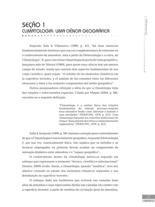 Climatologia1
37
unidade 2
seção 1
Climatologia: uma ciência geográfica
Segundo Sala  Villanueva (1999, p. 41), “há duas maneiras
fundamentalmente distintas e por sua vez complementares de enfrentar-se
o conhecimento da atmosfera, uma a partir da Meteorologia e a outra, da
Climatologia”.E,paraconceituarclimatologiadopontodevistageográfico,
lançamos mão de Marzol (1989), para quem essa ciência tem um imenso
campo de estudo, sendo que existem dois aspectos fundamentais de seu
corpo científico, quais sejam: “el estúdio de los elementos climáticos em
la superfície terrestre, y el análisis de las conexões entre los diferentes
elementos y éstos y los restantes componentes del médio geográfico”.
Outros pesquisadores reforçam a idéia de que a climatologia trata
das relações e interconexões espaciais. Citada por Magno (2004, p. 98),
encontra-se a seguinte definição:
“Climatologia é a análise física das relações
fundamentais do sistema processo-resposta
terra-atmosfera tendo como interesse o homem e
suas atividades” (TERJUNG, 1976. p. 221). Uma
climatologia baseada nos conceitos tradicionais de
climaé“basicamentedescritivaerudimentarmente
explanatória” (TERJUNG, 1976. p. 221)
Salla  Sanjaune (1999, p. 58) chamam a atenção para o entendimento
de que a Climatologia é essencialmente geográfica, enquanto Meteorologia
é, por sua vez, essencialmente física. Isto implica que os métodos e as
técnicas empregados na primeira devem auxiliar na compreensão da
interação dinâmica entre atmosfera e o “espaço geográfico”.
O conhecimento dentro da climatologia moveu-se segundo um
enfoque que expressasse o momento “técnico, científico e informacional”
(Santos, 2000) vivido. Assim, a climatologia, quando “analítica”, teve seu
objetivo centrado no estudo dos elementos climáticos separados e sua
distribuição na superfície terrestre.
O enfoque dado aos fenômenos que ocorrem nas camadas mais
altas da atmosfera e suas repercussões diretas nas camadas em contato com
a superfície terrestre, a partir de modelos da circulação geral da atmosfera,
 