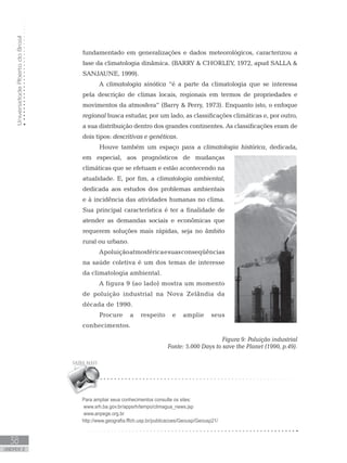 UniversidadeAbertadoBrasil
38
unidade 2
fundamentado em generalizações e dados meteorológicos, caracterizou a
fase da climatologia dinâmica. (BARRY  CHORLEY, 1972, apud SALLA 
SANJAUNE, 1999).
A climatologia sinótica “é a parte da climatologia que se interessa
pela descrição de climas locais, regionais em termos de propriedades e
movimentos da atmosfera” (Barry  Perry, 1973). Enquanto isto, o enfoque
regional busca estudar, por um lado, as classificações climáticas e, por outro,
a sua distribuição dentro dos grandes continentes. As classificações eram de
dois tipos: descritivas e genéticas.
Houve também um espaço para a climatologia histórica, dedicada,
em especial, aos prognósticos de mudanças
climáticas que se efetuam e estão acontecendo na
atualidade. E, por fim, a climatologia ambiental,
dedicada aos estudos dos problemas ambientais
e à incidência das atividades humanas no clima.
Sua principal característica é ter a finalidade de
atender as demandas sociais e econômicas que
requerem soluções mais rápidas, seja no âmbito
rural ou urbano.
Apoluiçãoatmosféricaesuasconseqüências
na saúde coletiva é um dos temas de interesse
da climatologia ambiental.
A figura 9 (ao lado) mostra um momento
de poluição industrial na Nova Zelândia da
década de 1990.
Procure a respeito e amplie seus
conhecimentos.
			 Figura 9: Poluição industrial
Fonte: 5.000 Days to save the Planet (1990, p.49).
Para ampliar seus conhecimentos consulte os sites:
www.srh.ba.gov.br/appsrh/tempo/climagua_news.jsp
www.anpege.org.br
http://www.geografia.fflch.usp.br/publicacoes/Geousp/Geousp21/
 
